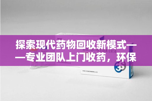 滁州探索现代药物回收新模式——专业团队上门收药，环保与健康的双赢选择