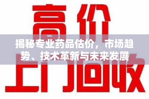 滁州揭秘专业药品估价，市场趋势、技术革新与未来发展