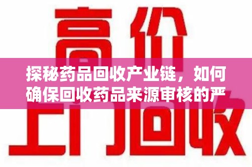 滁州探秘药品回收产业链，如何确保回收药品来源审核的严谨性？