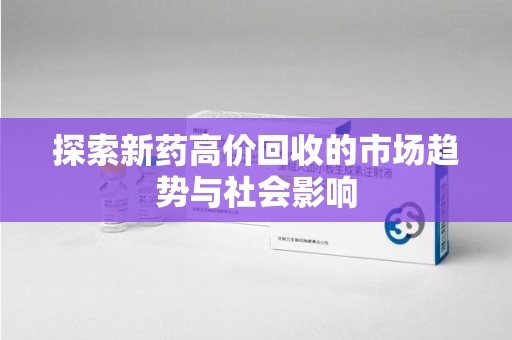 滁州探索新药高价回收的市场趋势与社会影响