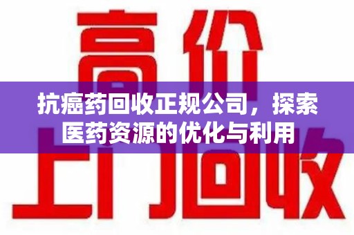 滁州抗癌药回收正规公司，探索医药资源的优化与利用