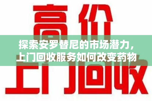滁州探索安罗替尼的市场潜力，上门回收服务如何改变药物流通生态