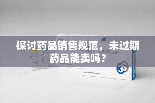 滁州探讨药品销售规范，未过期药品能卖吗？