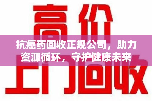 滁州抗癌药回收正规公司，助力资源循环，守护健康未来