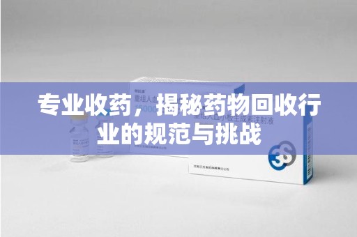 滁州专业收药，揭秘药物回收行业的规范与挑战