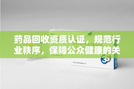 滁州药品回收资质认证，规范行业秩序，保障公众健康的关键