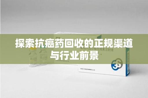 滁州探索抗癌药回收的正规渠道与行业前景