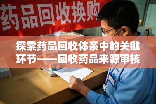 滁州探索药品回收体系中的关键环节——回收药品来源审核的重要性