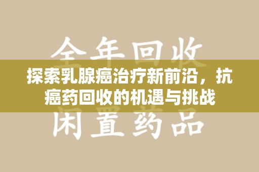 滁州探索乳腺癌治疗新前沿，抗癌药回收的机遇与挑战