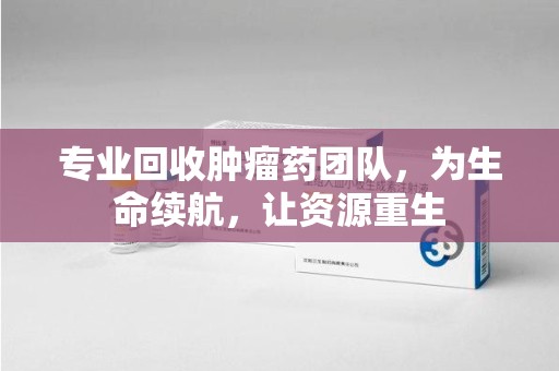 滁州专业回收肿瘤药团队，为生命续航，让资源重生