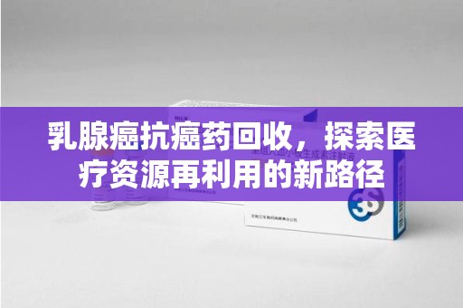 滁州乳腺癌抗癌药回收，探索医疗资源再利用的新路径