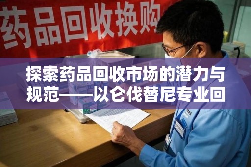 滁州探索药品回收市场的潜力与规范——以仑伐替尼专业回收为例